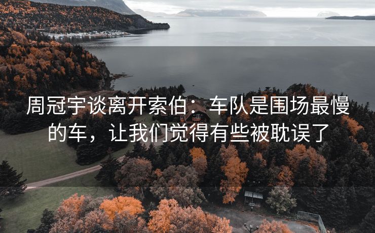 周冠宇谈离开索伯：车队是围场最慢的车，让我们觉得有些被耽误了