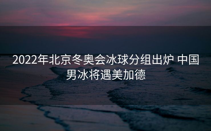 2022年北京冬奥会冰球分组出炉 中国男冰将遇美加德