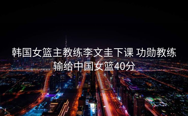 韩国女篮主教练李文圭下课 功勋教练输给中国女篮40分