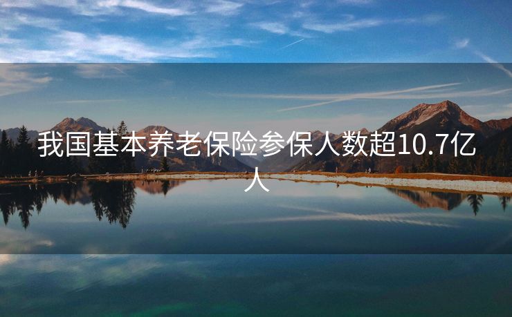 我国基本养老保险参保人数超10.7亿人