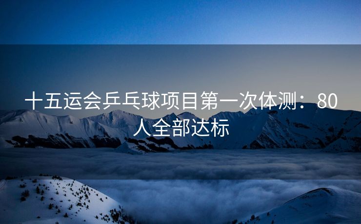 十五运会乒乓球项目第一次体测：80人全部达标