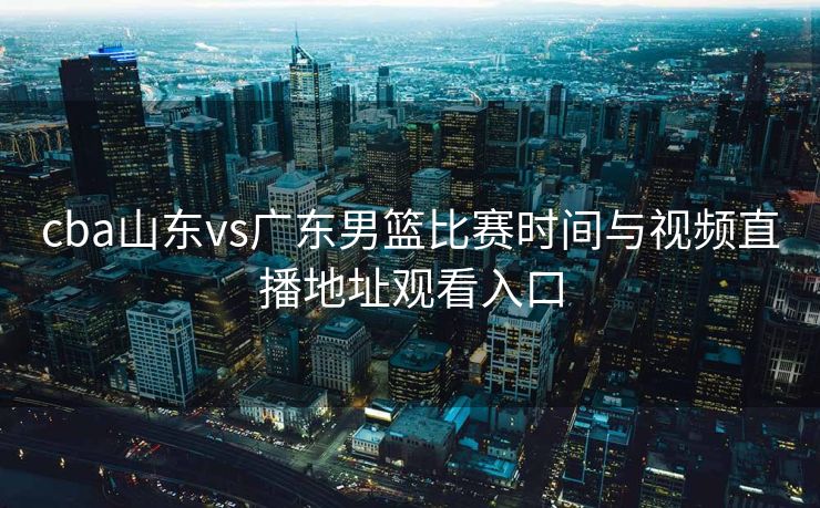 cba山东vs广东男篮比赛时间与视频直播地址观看入口