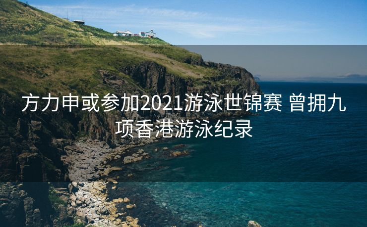 方力申或参加2021游泳世锦赛 曾拥九项香港游泳纪录
