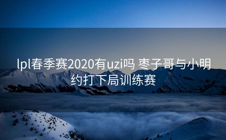 lpl春季赛2020有uzi吗 枣子哥与小明约打下局训练赛