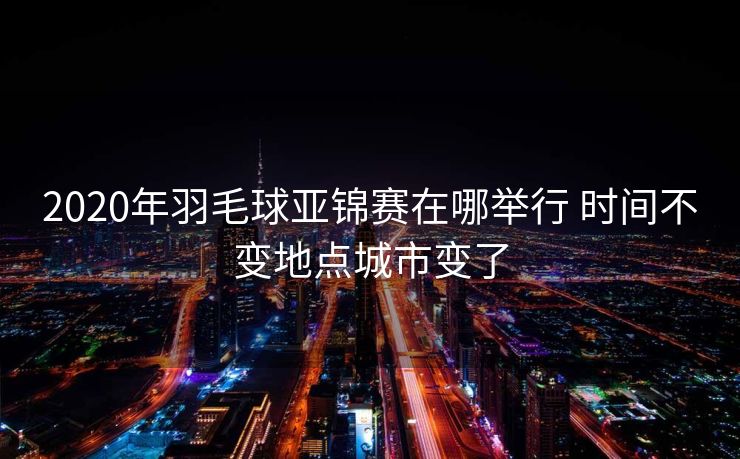2020年羽毛球亚锦赛在哪举行 时间不变地点城市变了