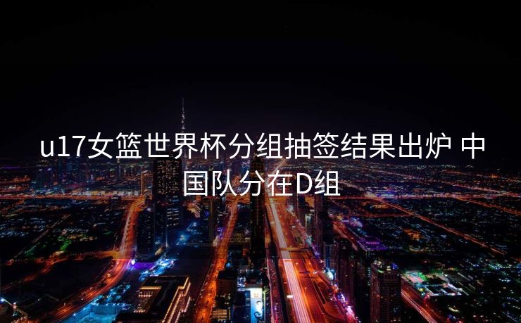u17女篮世界杯分组抽签结果出炉 中国队分在D组