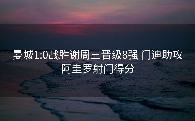 曼城1:0战胜谢周三晋级8强 门迪助攻阿圭罗射门得分