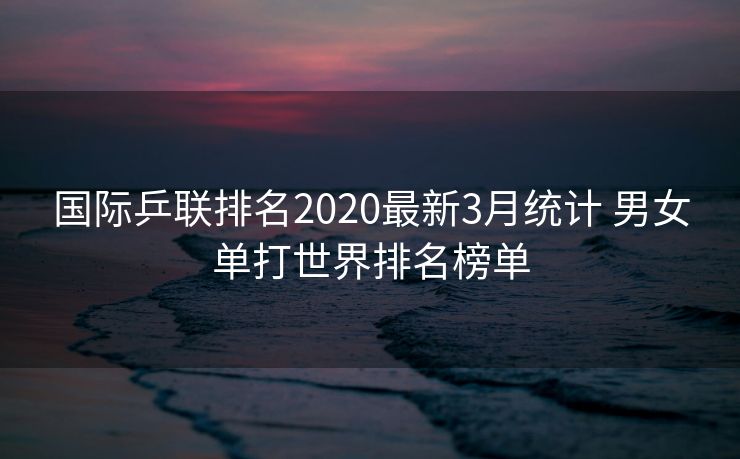 国际乒联排名2020最新3月统计 男女单打世界排名榜单