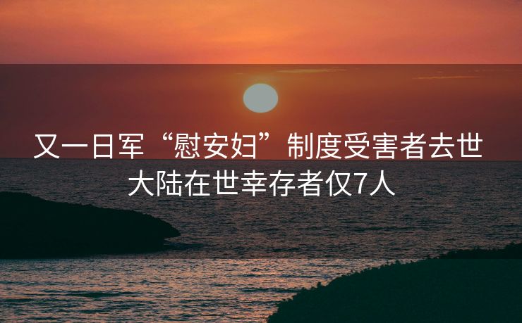 又一日军“慰安妇”制度受害者去世 大陆在世幸存者仅7人