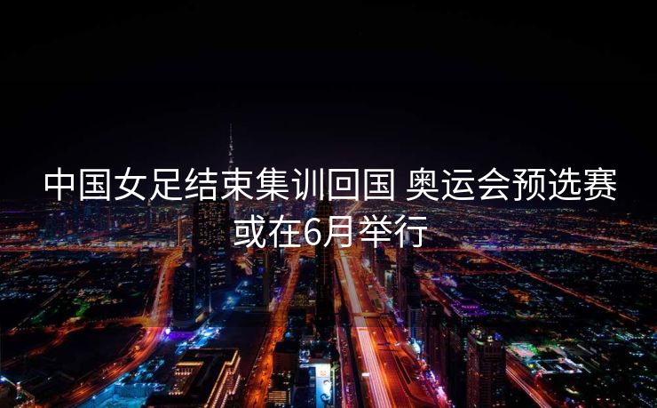 中国女足结束集训回国 奥运会预选赛或在6月举行