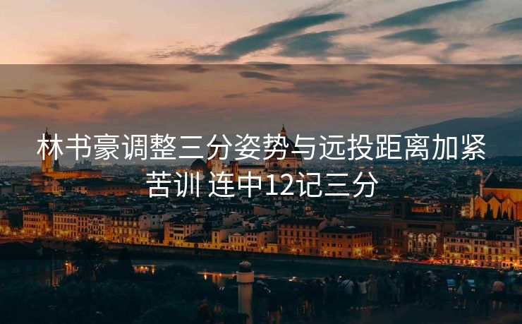 林书豪调整三分姿势与远投距离加紧苦训 连中12记三分