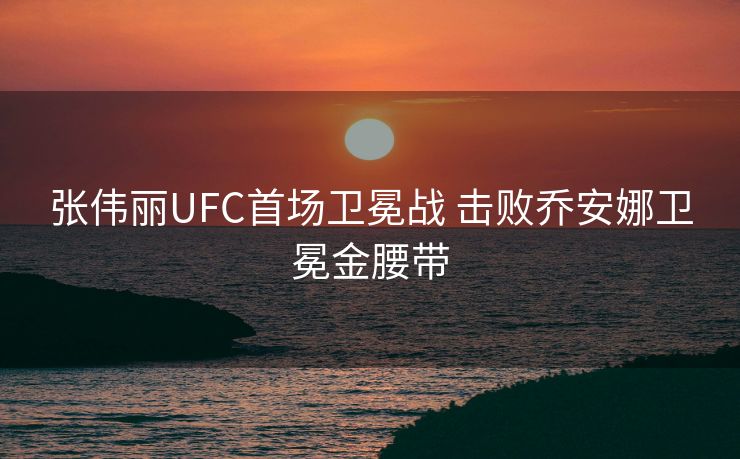 张伟丽UFC首场卫冕战 击败乔安娜卫冕金腰带