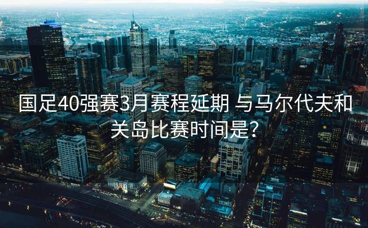 国足40强赛3月赛程延期 与马尔代夫和关岛比赛时间是？
