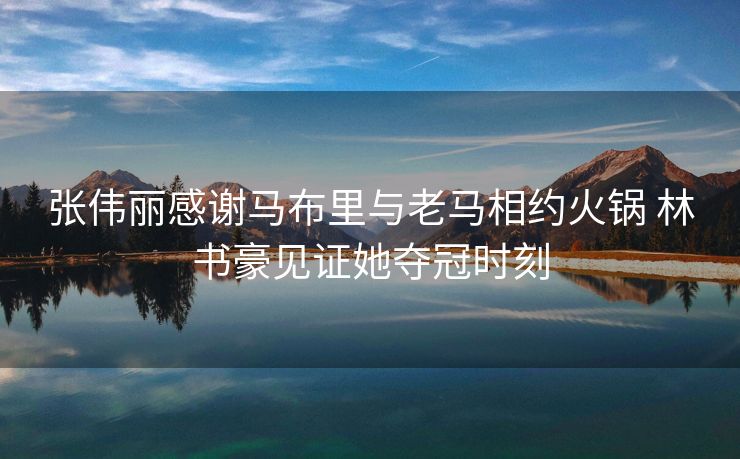 张伟丽感谢马布里与老马相约火锅 林书豪见证她夺冠时刻