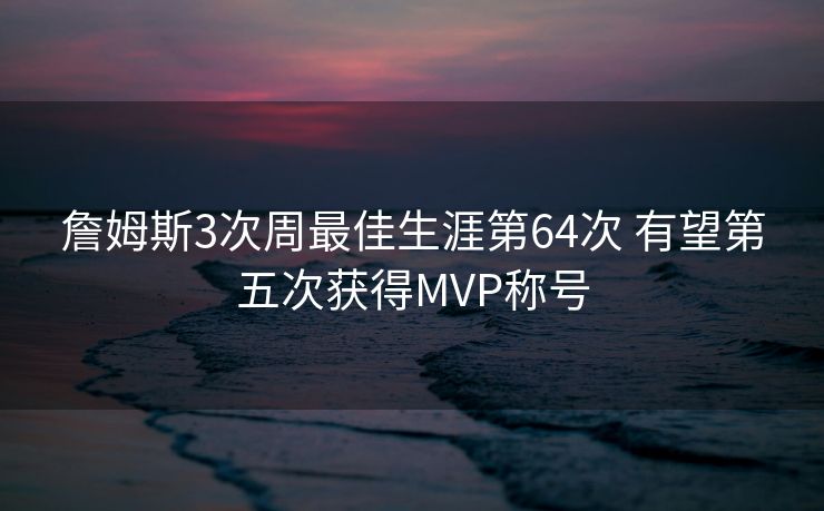 詹姆斯3次周最佳生涯第64次 有望第五次获得MVP称号