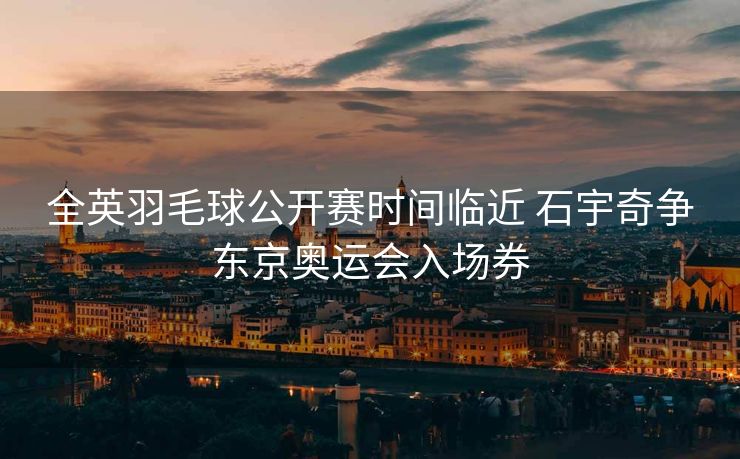 全英羽毛球公开赛时间临近 石宇奇争东京奥运会入场券