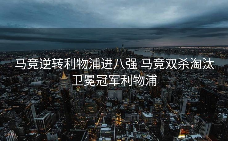 马竞逆转利物浦进八强 马竞双杀淘汰卫冕冠军利物浦