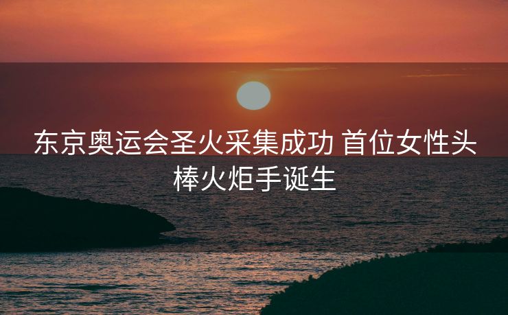 东京奥运会圣火采集成功 首位女性头棒火炬手诞生