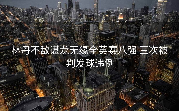林丹不敌谌龙无缘全英赛八强 三次被判发球违例