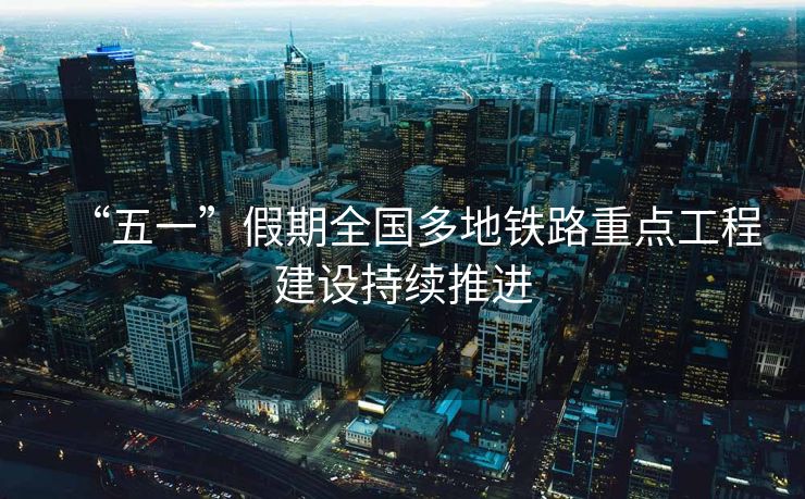 “五一”假期全国多地铁路重点工程建设持续推进
