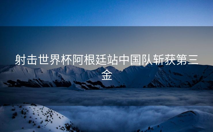 射击世界杯阿根廷站中国队斩获第三金