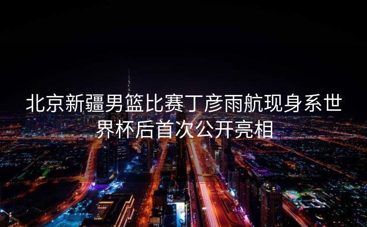 北京新疆男篮比赛丁彦雨航现身系世界杯后首次公开亮相