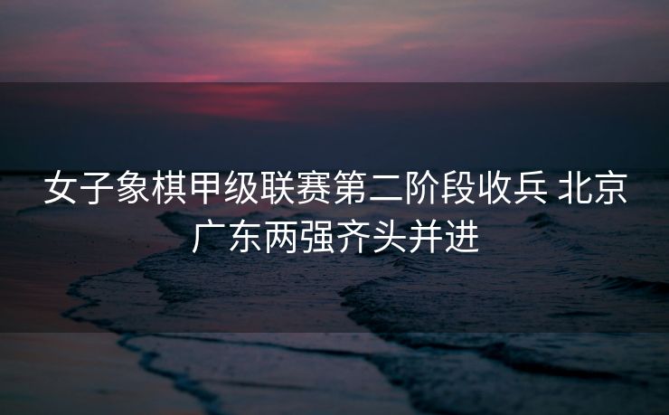 女子象棋甲级联赛第二阶段收兵 北京广东两强齐头并进