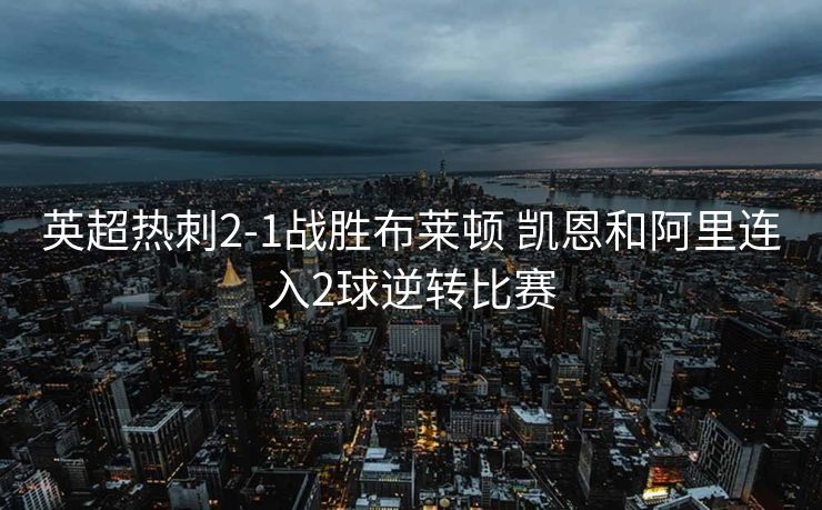 英超热刺2-1战胜布莱顿 凯恩和阿里连入2球逆转比赛