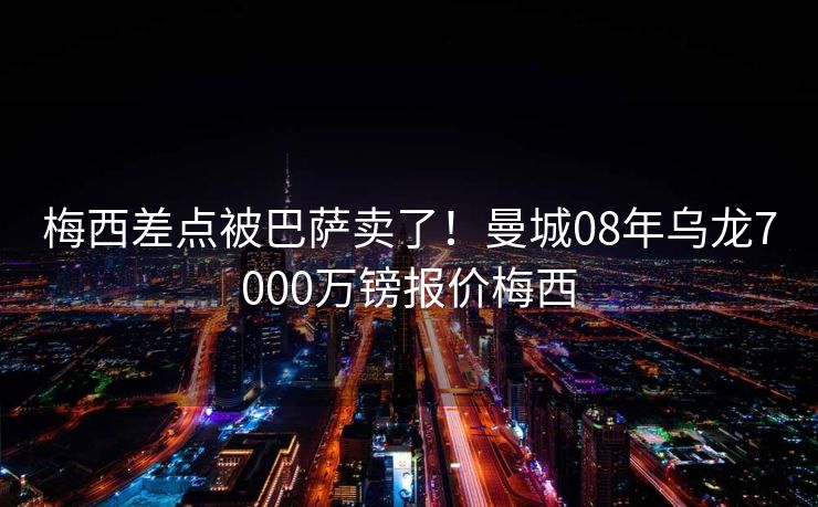 梅西差点被巴萨卖了！曼城08年乌龙7000万镑报价梅西