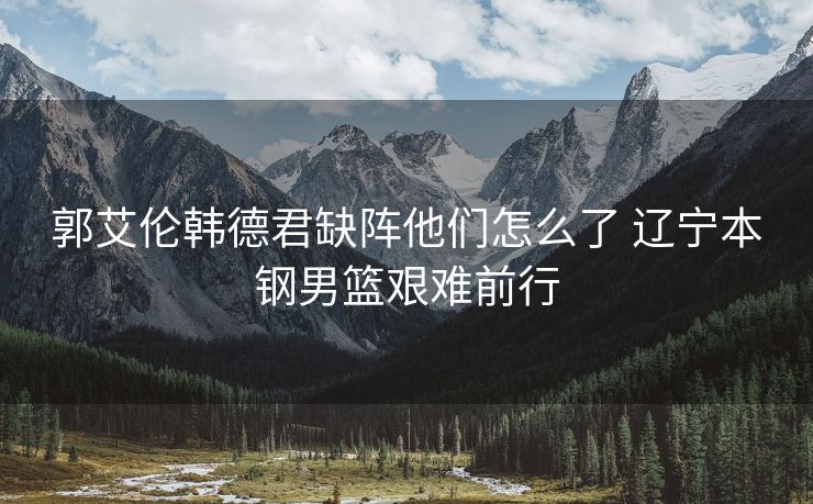 郭艾伦韩德君缺阵他们怎么了 辽宁本钢男篮艰难前行