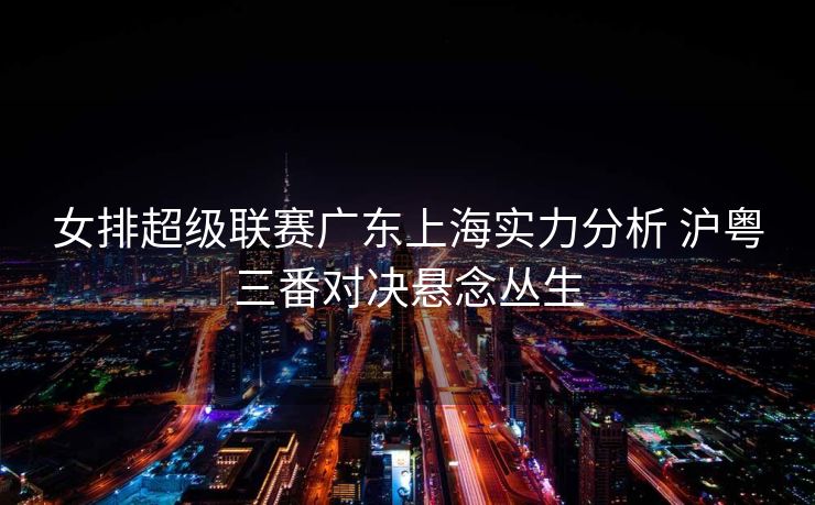 女排超级联赛广东上海实力分析 沪粤三番对决悬念丛生