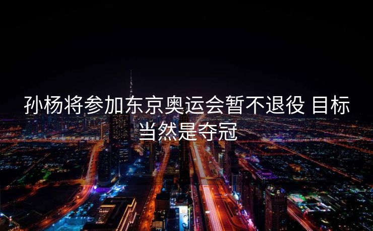 孙杨将参加东京奥运会暂不退役 目标当然是夺冠