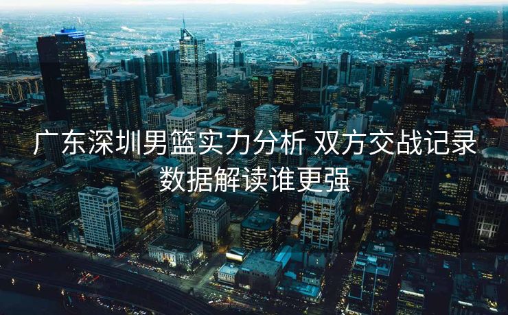 广东深圳男篮实力分析 双方交战记录数据解读谁更强