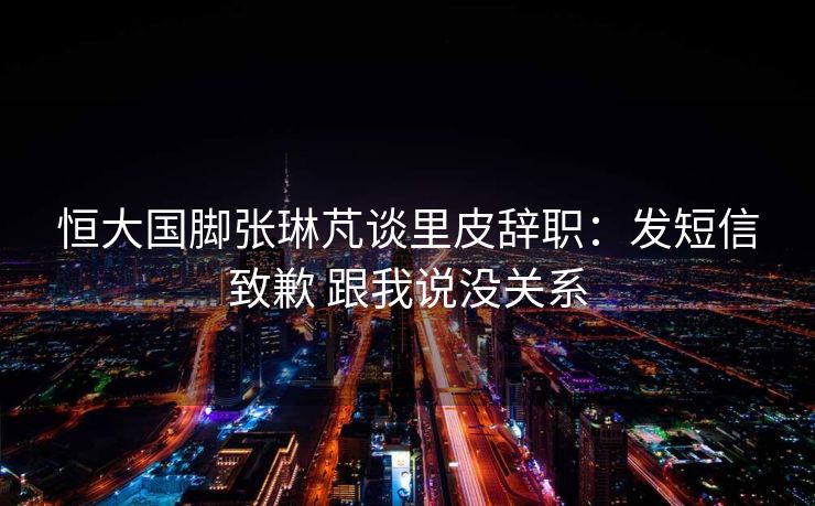 恒大国脚张琳芃谈里皮辞职：发短信致歉 跟我说没关系