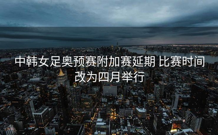 中韩女足奥预赛附加赛延期 比赛时间改为四月举行