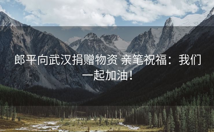 郎平向武汉捐赠物资 亲笔祝福：我们一起加油！