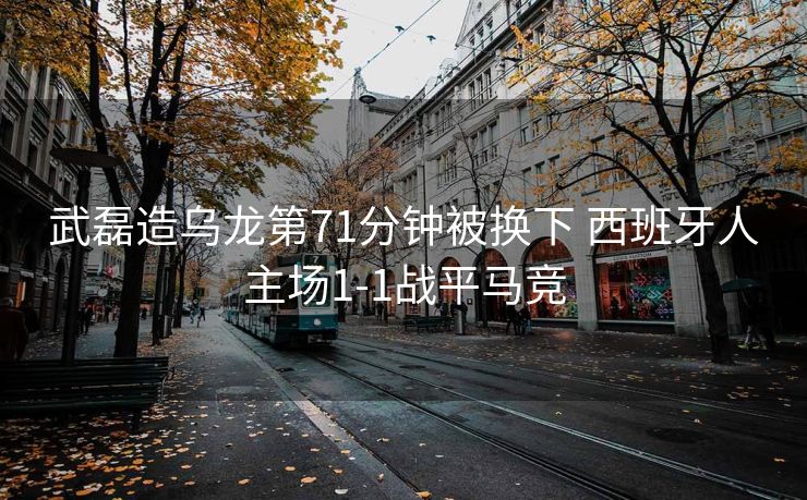 武磊造乌龙第71分钟被换下 西班牙人主场1-1战平马竞