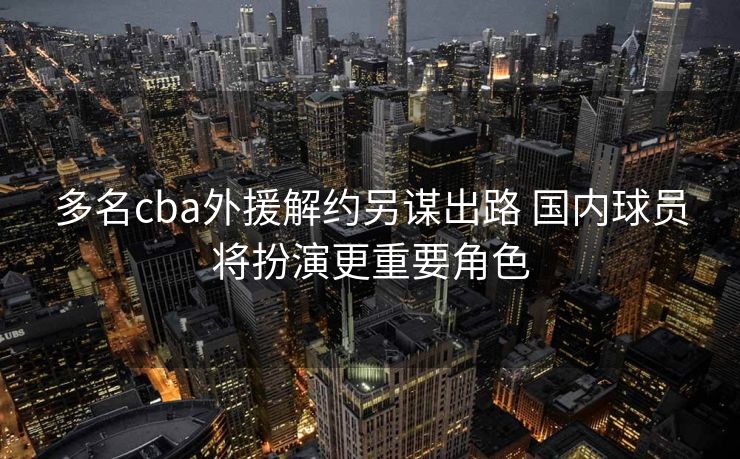 多名cba外援解约另谋出路 国内球员将扮演更重要角色