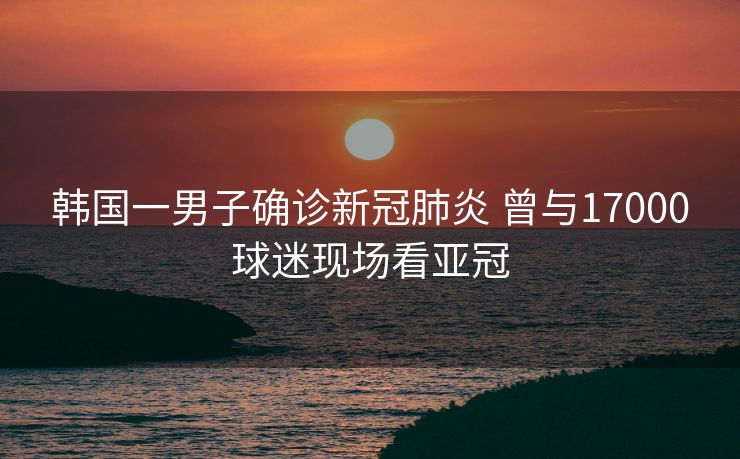 韩国一男子确诊新冠肺炎 曾与17000球迷现场看亚冠