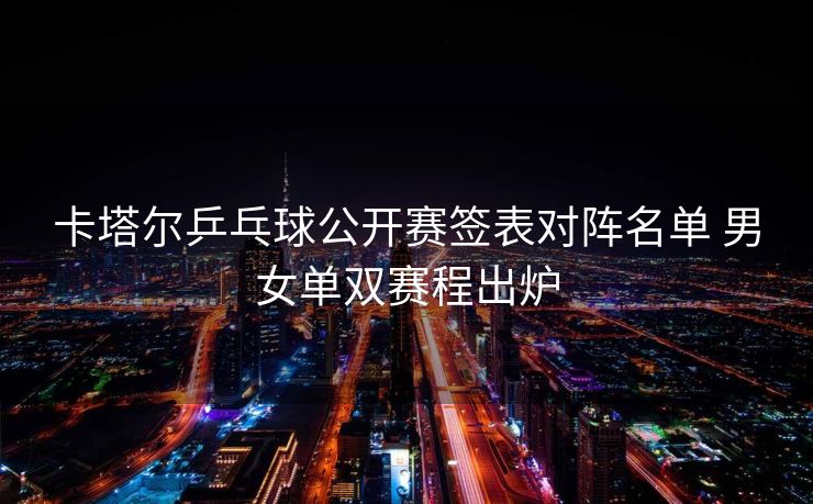 卡塔尔乒乓球公开赛签表对阵名单 男女单双赛程出炉