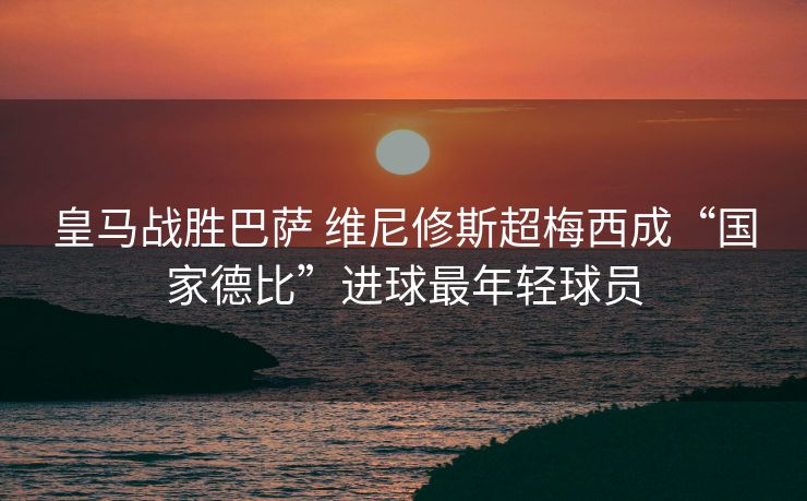 皇马战胜巴萨 维尼修斯超梅西成“国家德比”进球最年轻球员