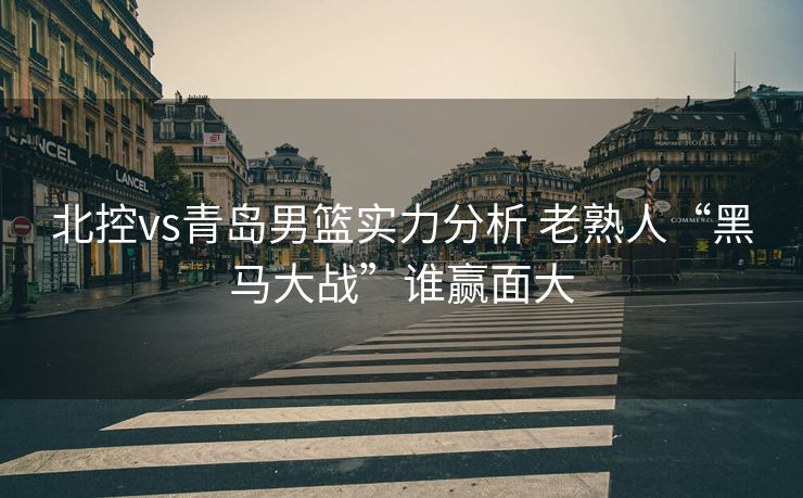 北控vs青岛男篮实力分析 老熟人“黑马大战”谁赢面大