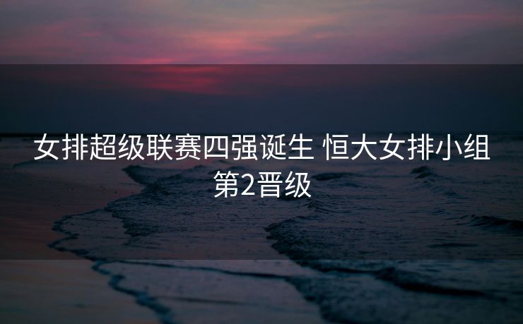 女排超级联赛四强诞生 恒大女排小组第2晋级
