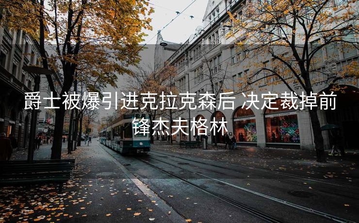爵士被爆引进克拉克森后 决定裁掉前锋杰夫格林