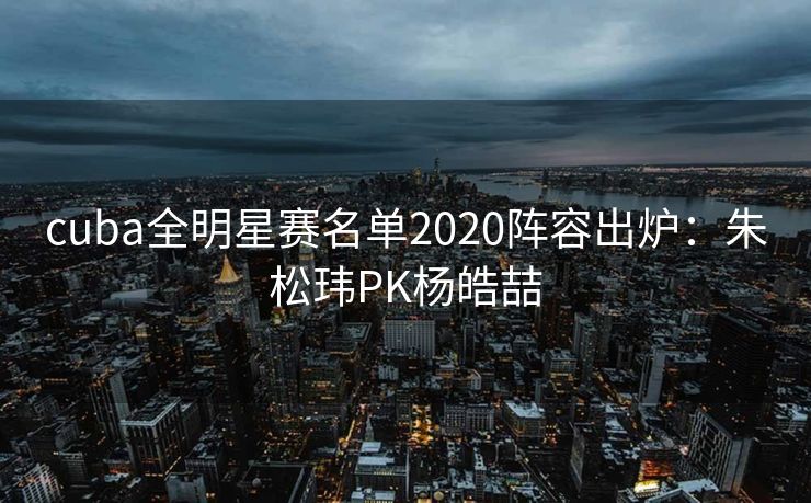 cuba全明星赛名单2020阵容出炉：朱松玮PK杨皓喆