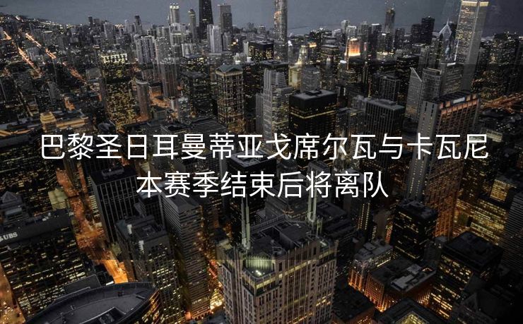巴黎圣日耳曼蒂亚戈席尔瓦与卡瓦尼本赛季结束后将离队