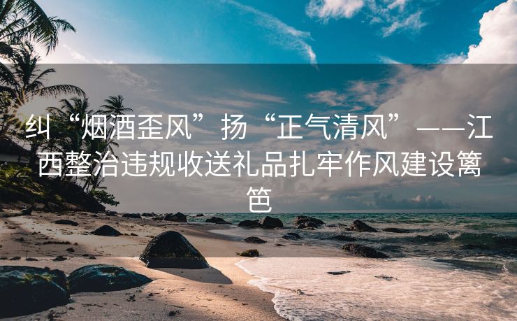 纠“烟酒歪风”扬“正气清风”——江西整治违规收送礼品扎牢作风建设篱笆