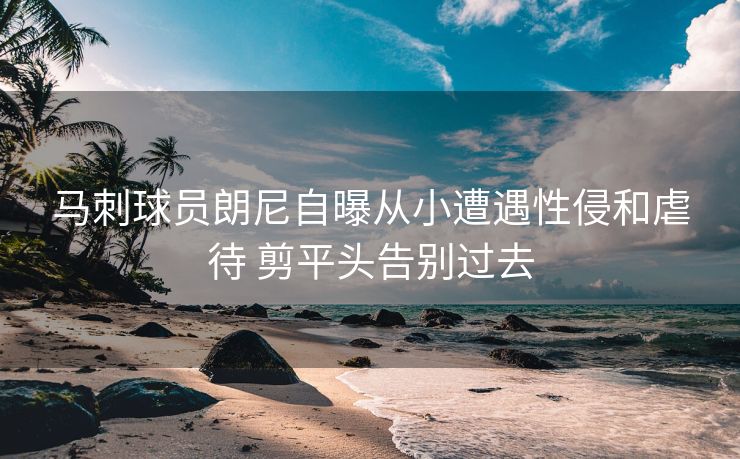 马刺球员朗尼自曝从小遭遇性侵和虐待 剪平头告别过去