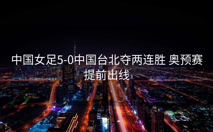 中国女足5-0中国台北夺两连胜 奥预赛提前出线