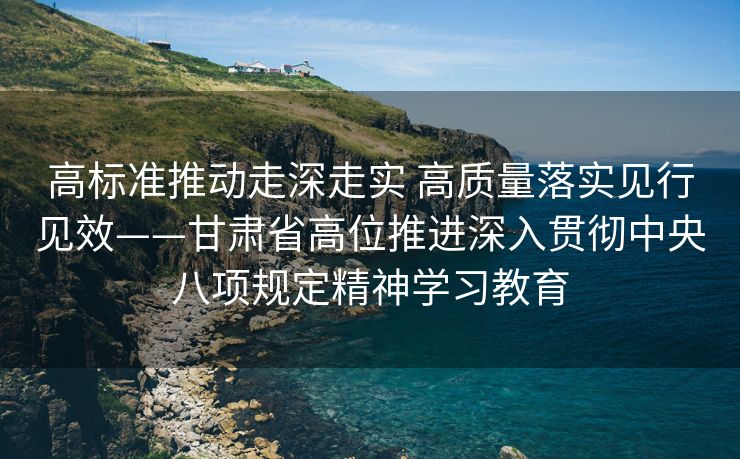 高标准推动走深走实 高质量落实见行见效——甘肃省高位推进深入贯彻中央八项规定精神学习教育